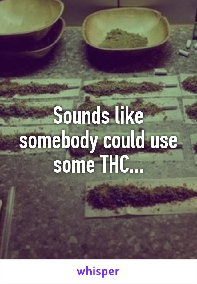 Sounds like somebody could use some THC...