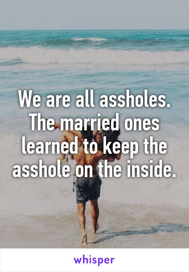 We are all assholes. The married ones learned to keep the asshole on the inside.