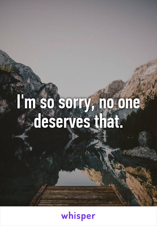 I'm so sorry, no one deserves that.