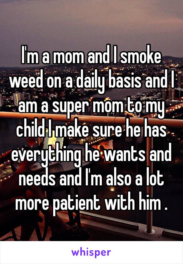 I'm a mom and I smoke weed on a daily basis and I am a super mom to my child I make sure he has everything he wants and needs and I'm also a lot more patient with him .