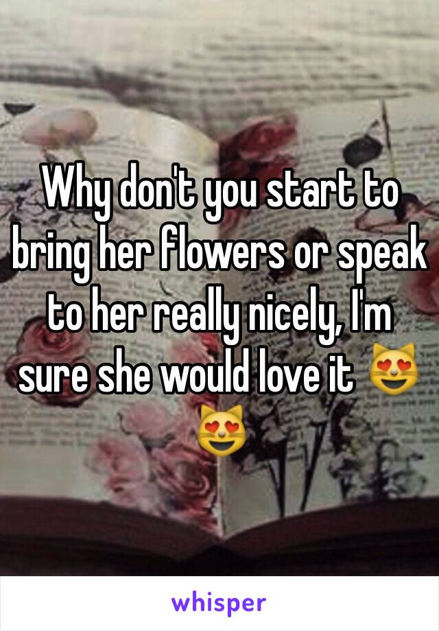 Why don't you start to bring her flowers or speak to her really nicely, I'm sure she would love it 😻😻