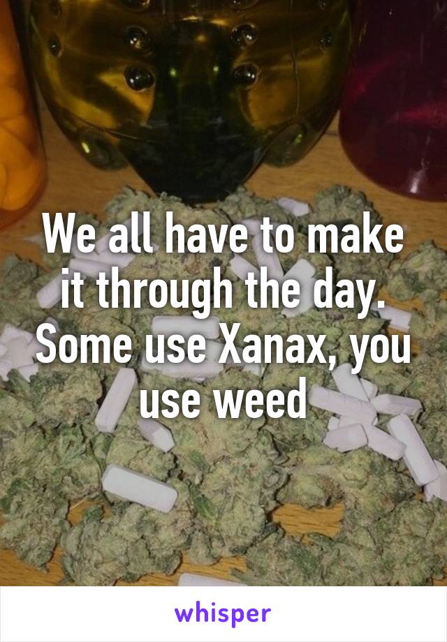 We all have to make it through the day. Some use Xanax, you use weed