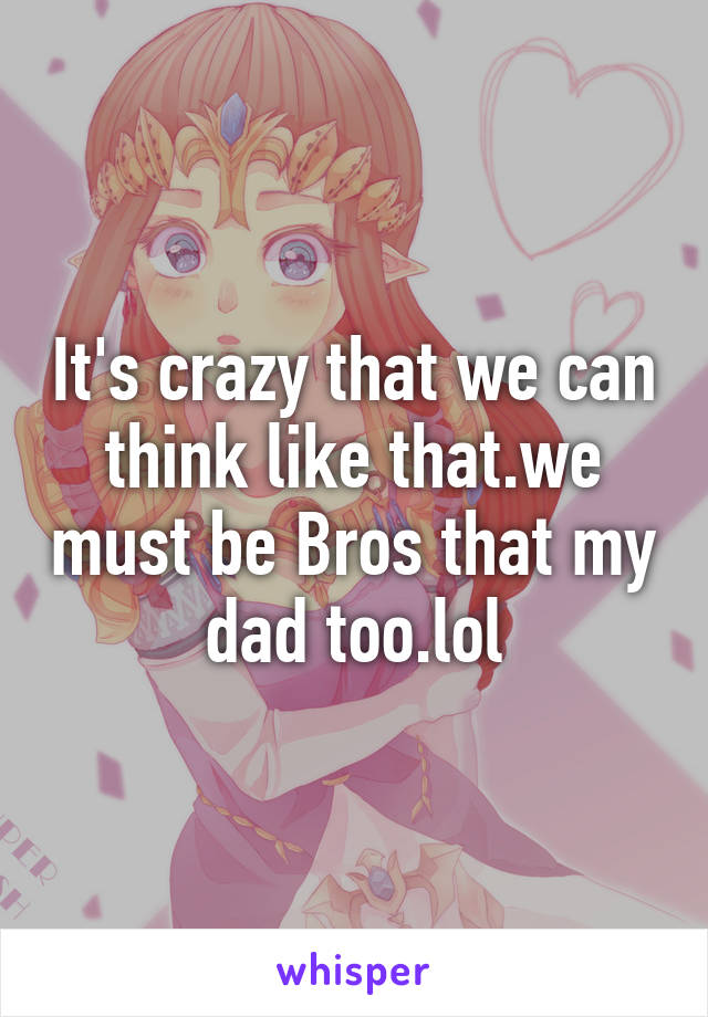 It's crazy that we can think like that.we must be Bros that my dad too.lol