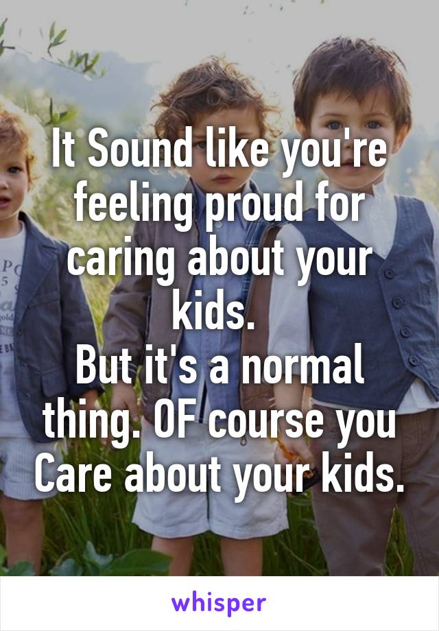 It Sound like you're feeling proud for caring about your kids. 
But it's a normal thing. OF course you Care about your kids.