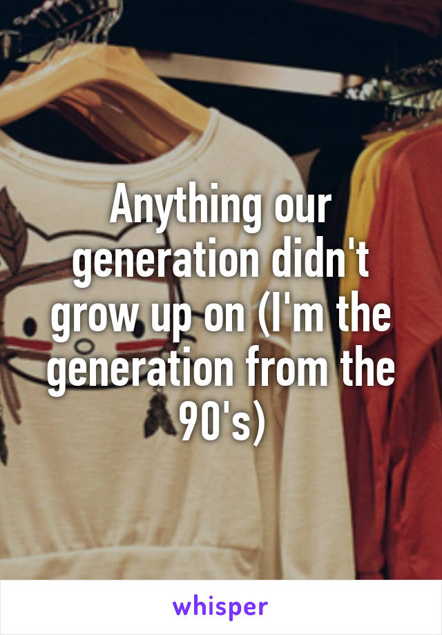 Anything our generation didn't grow up on (I'm the generation from the 90's)