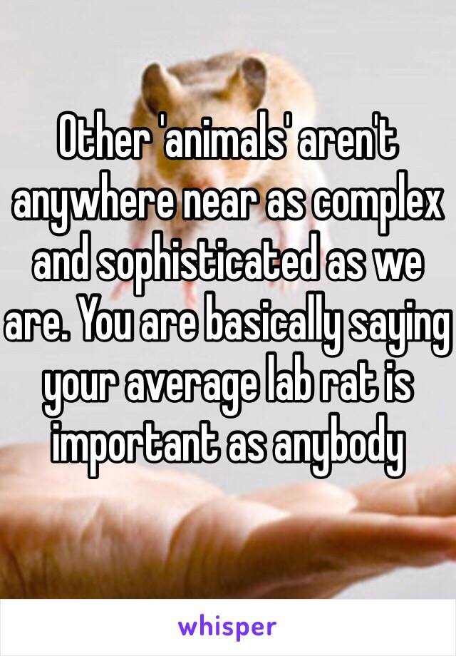 Other 'animals' aren't anywhere near as complex and sophisticated as we are. You are basically saying your average lab rat is important as anybody