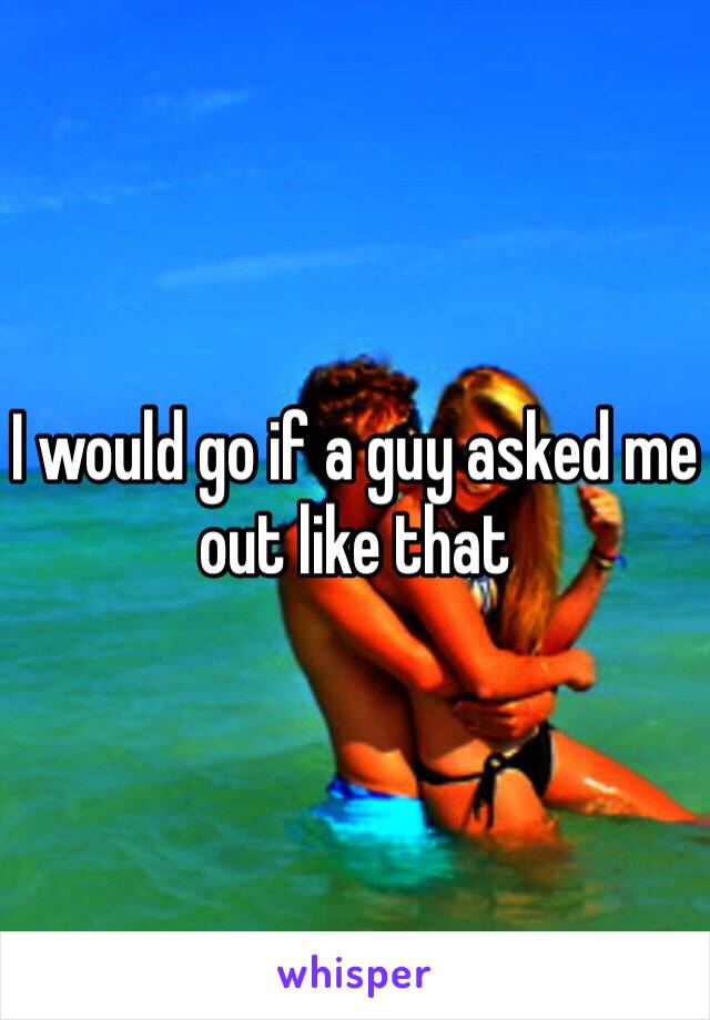 I would go if a guy asked me out like that