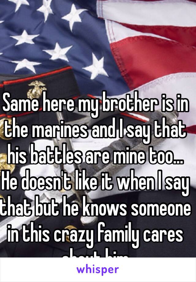 Same here my brother is in the marines and I say that his battles are mine too... He doesn't like it when I say that but he knows someone in this crazy family cares about him