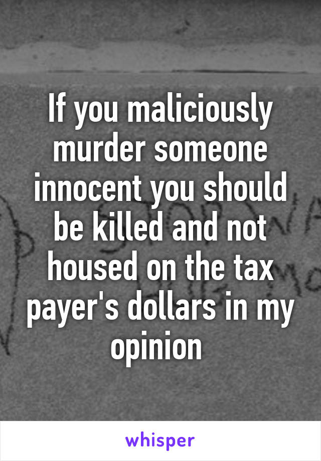 If you maliciously murder someone innocent you should be killed and not housed on the tax payer's dollars in my opinion 