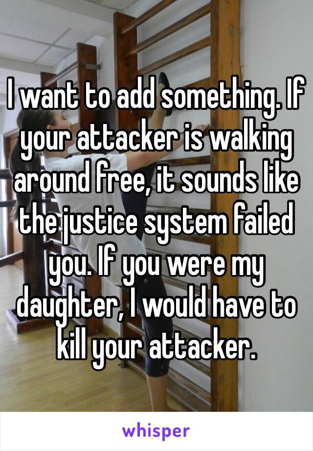 I want to add something. If your attacker is walking around free, it sounds like the justice system failed you. If you were my daughter, I would have to kill your attacker. 