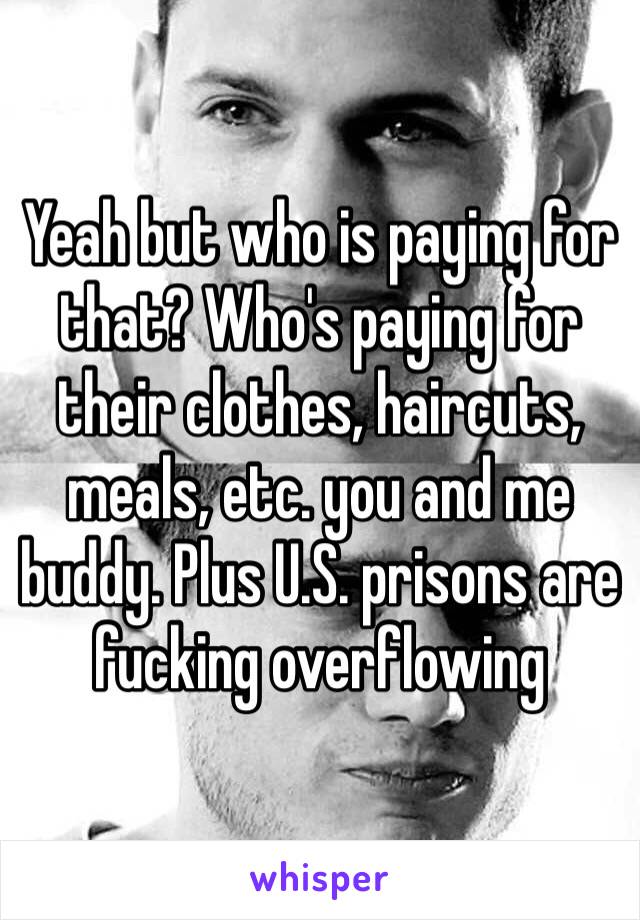 Yeah but who is paying for that? Who's paying for their clothes, haircuts, meals, etc. you and me buddy. Plus U.S. prisons are fucking overflowing 