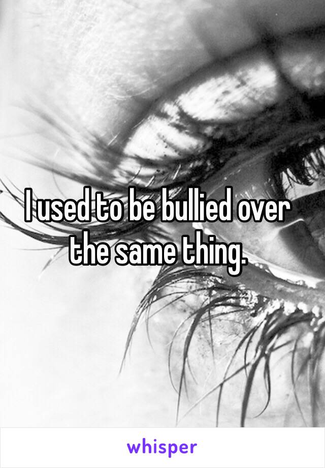 I used to be bullied over 
the same thing.