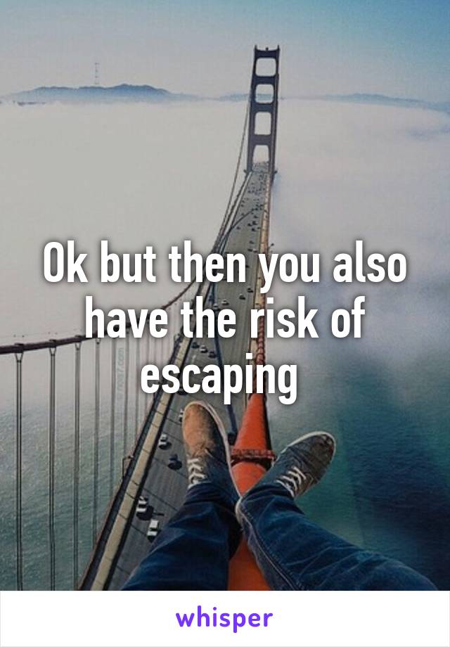 Ok but then you also have the risk of escaping 