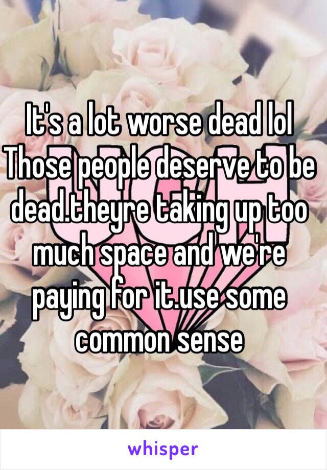 It's a lot worse dead lol 
Those people deserve to be dead.theyre taking up too much space and we're paying for it.use some common sense