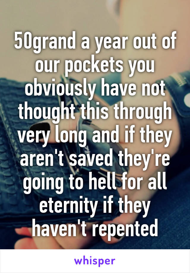 50grand a year out of our pockets you obviously have not thought this through very long and if they aren't saved they're going to hell for all eternity if they haven't repented