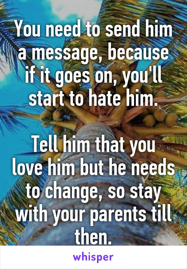 You need to send him a message, because if it goes on, you'll start to hate him.

Tell him that you love him but he needs to change, so stay with your parents till then.