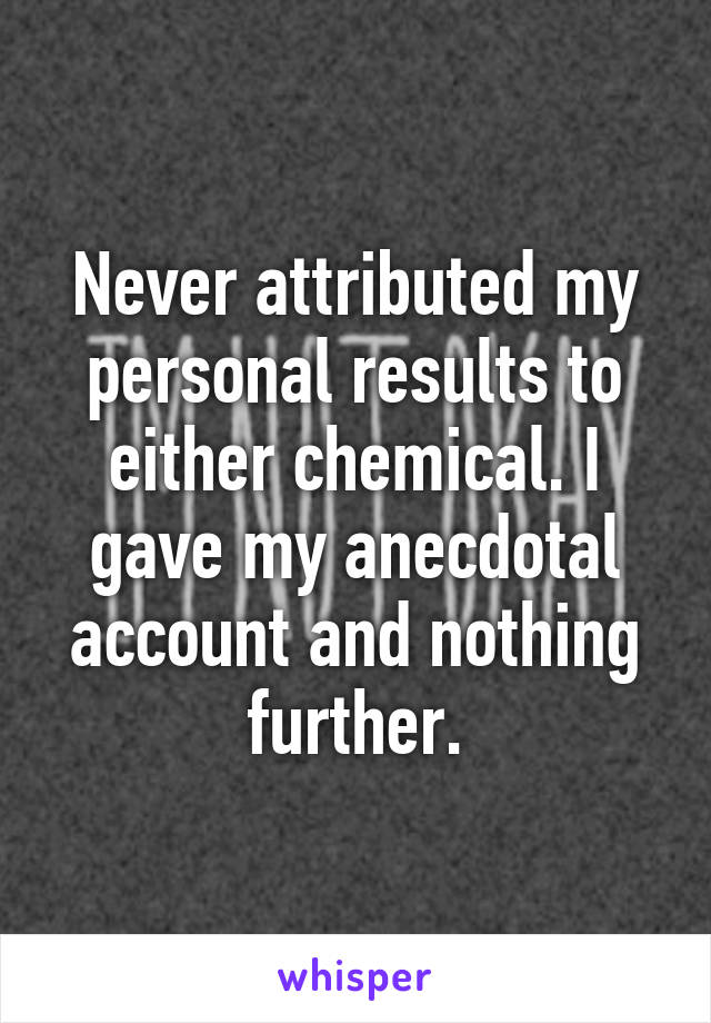 Never attributed my personal results to either chemical. I gave my anecdotal account and nothing further.