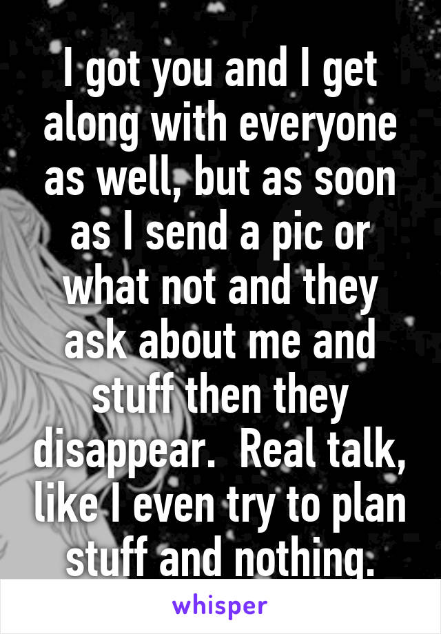 I got you and I get along with everyone as well, but as soon as I send a pic or what not and they ask about me and stuff then they disappear.  Real talk, like I even try to plan stuff and nothing.