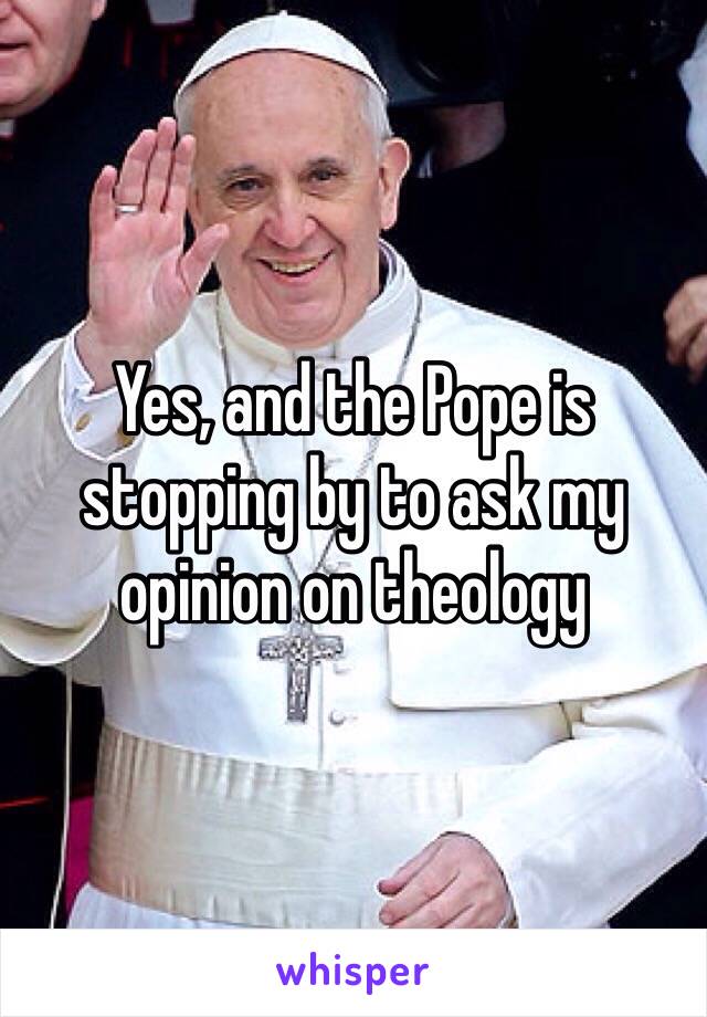 Yes, and the Pope is stopping by to ask my opinion on theology