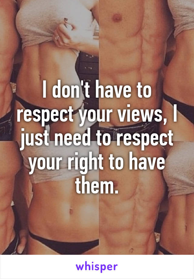 I don't have to respect your views, I just need to respect your right to have them.