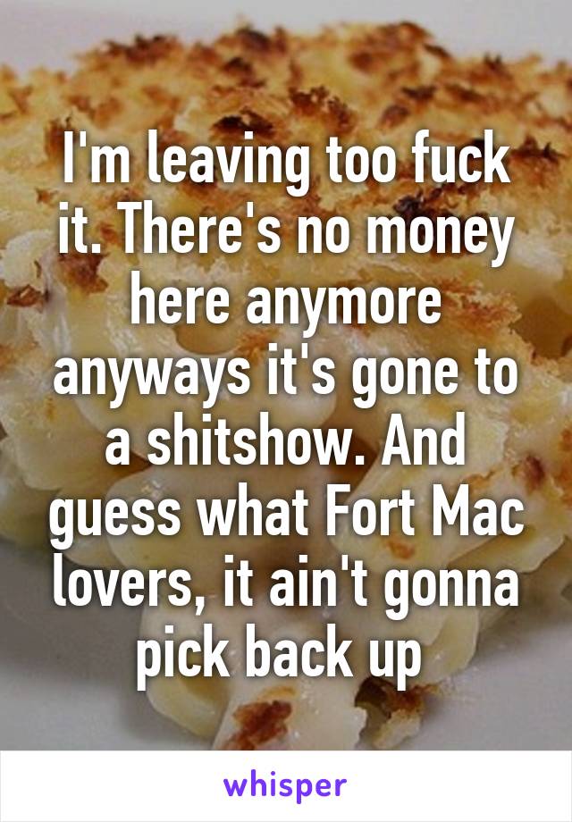 I'm leaving too fuck it. There's no money here anymore anyways it's gone to a shitshow. And guess what Fort Mac lovers, it ain't gonna pick back up 