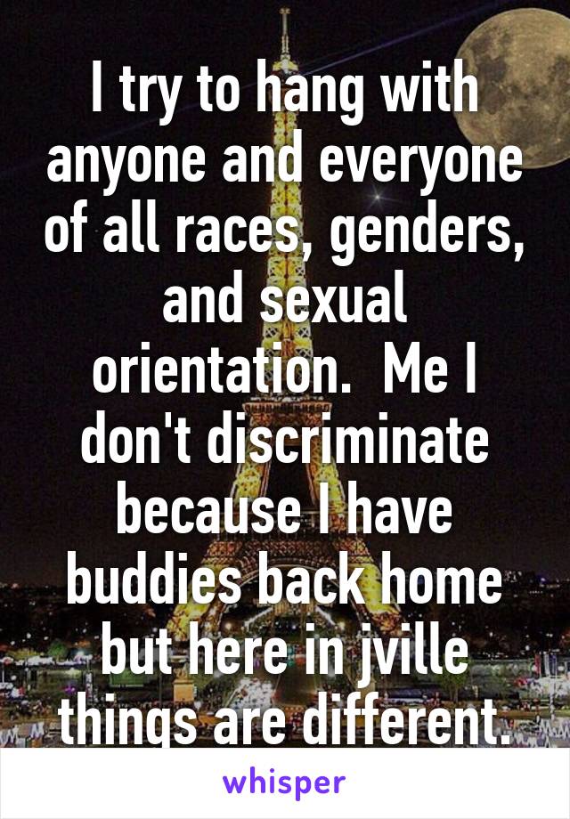 I try to hang with anyone and everyone of all races, genders, and sexual orientation.  Me I don't discriminate because I have buddies back home but here in jville things are different.