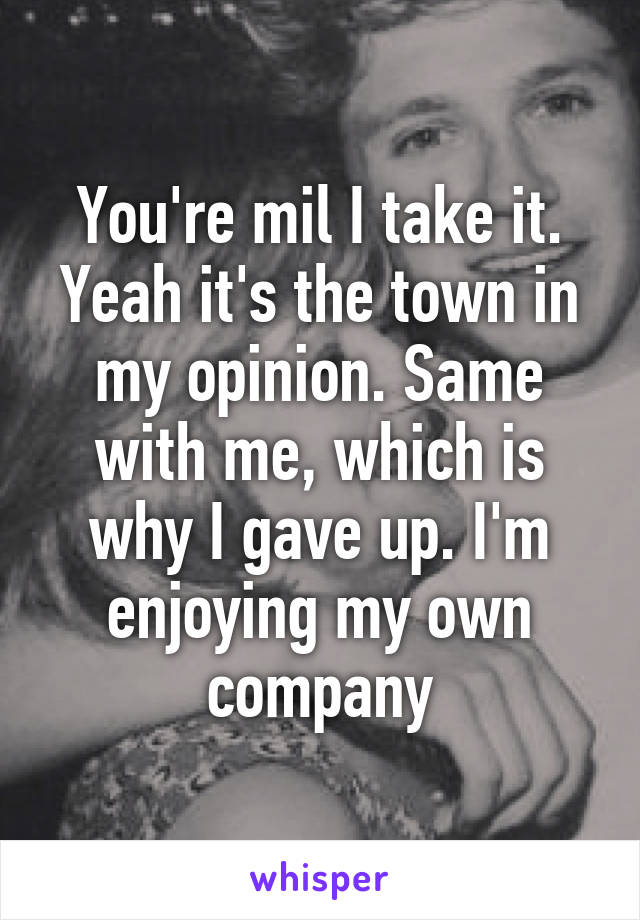 You're mil I take it. Yeah it's the town in my opinion. Same with me, which is why I gave up. I'm enjoying my own company