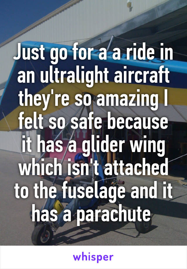 Just go for a a ride in an ultralight aircraft they're so amazing I felt so safe because it has a glider wing which isn't attached to the fuselage and it has a parachute 