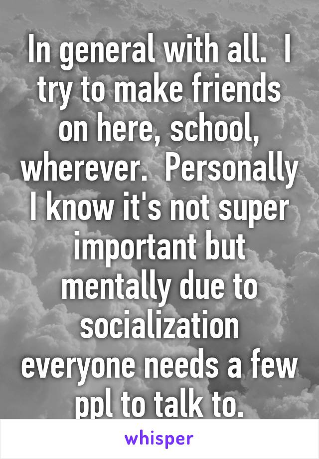 In general with all.  I try to make friends on here, school, wherever.  Personally I know it's not super important but mentally due to socialization everyone needs a few ppl to talk to.