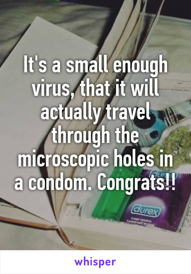 It's a small enough virus, that it will actually travel through the microscopic holes in a condom. Congrats!! 