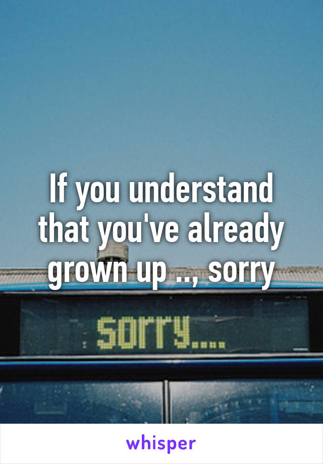 If you understand that you've already grown up .., sorry