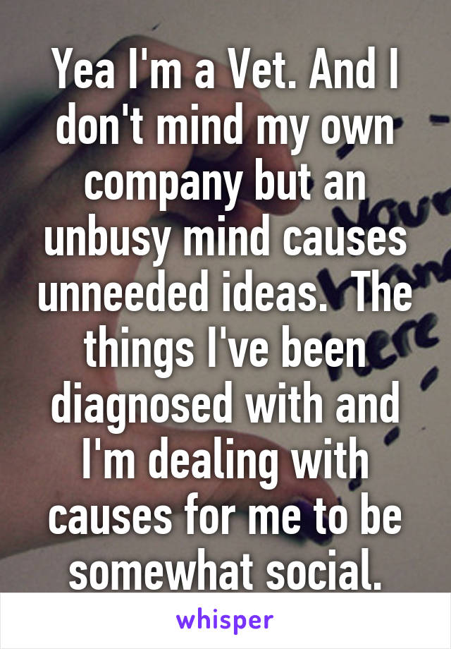 Yea I'm a Vet. And I don't mind my own company but an unbusy mind causes unneeded ideas.  The things I've been diagnosed with and I'm dealing with causes for me to be somewhat social.