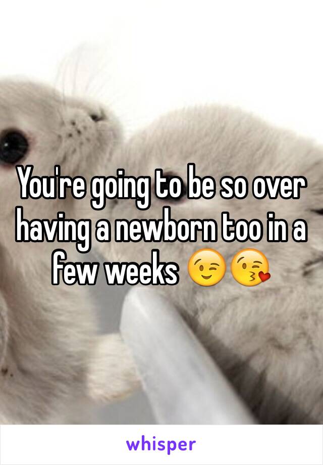 You're going to be so over having a newborn too in a few weeks 😉😘