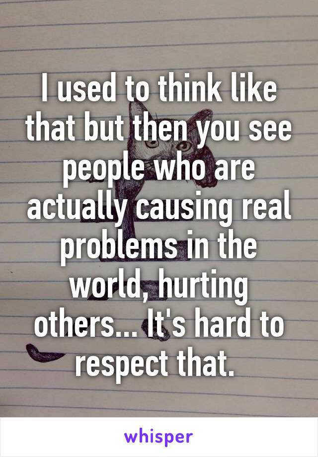 I used to think like that but then you see people who are actually causing real problems in the world, hurting others... It's hard to respect that. 