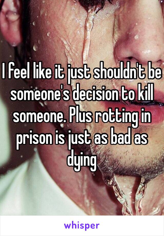 I feel like it just shouldn't be someone's decision to kill someone. Plus rotting in prison is just as bad as dying 