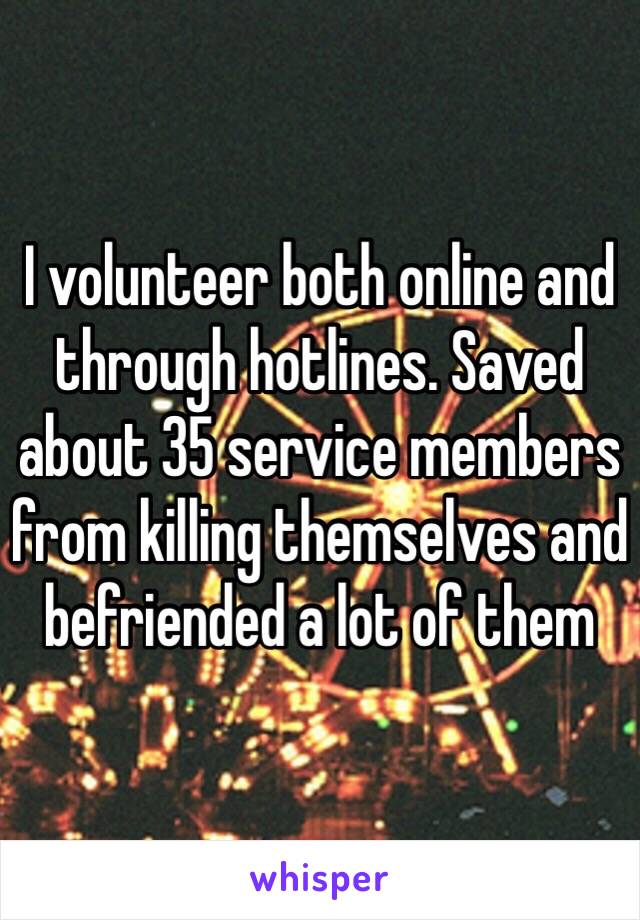 I volunteer both online and through hotlines. Saved about 35 service members from killing themselves and befriended a lot of them