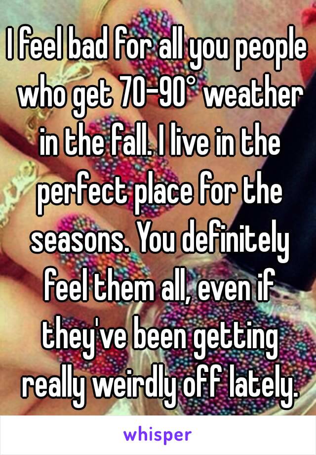 I feel bad for all you people who get 70-90° weather in the fall. I live in the perfect place for the seasons. You definitely feel them all, even if they've been getting really weirdly off lately.