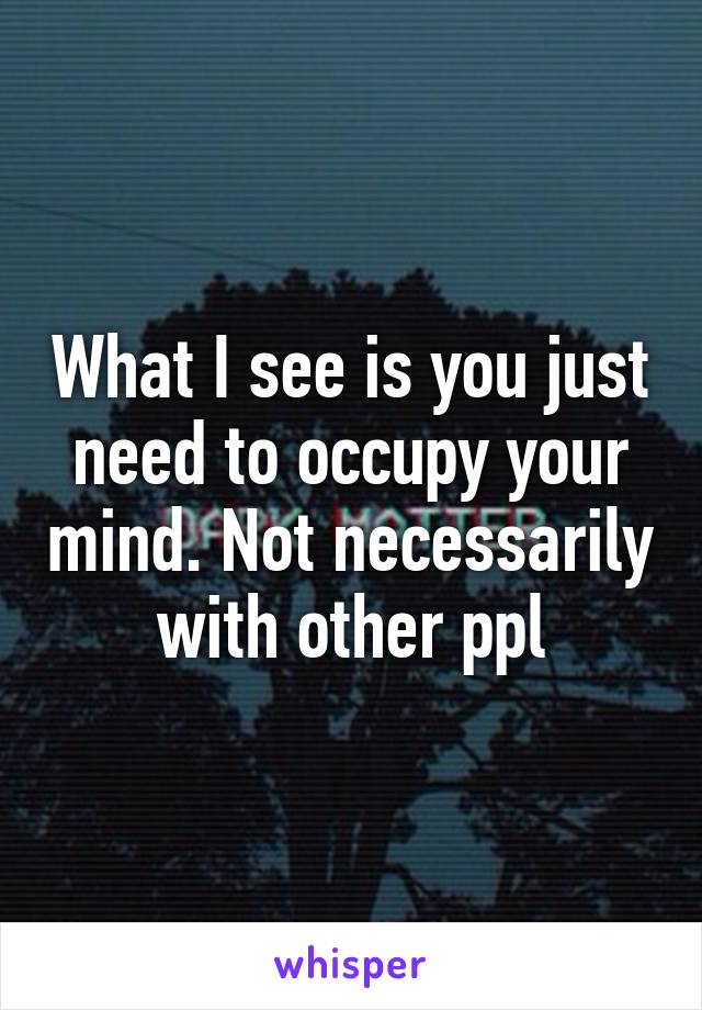 What I see is you just need to occupy your mind. Not necessarily with other ppl