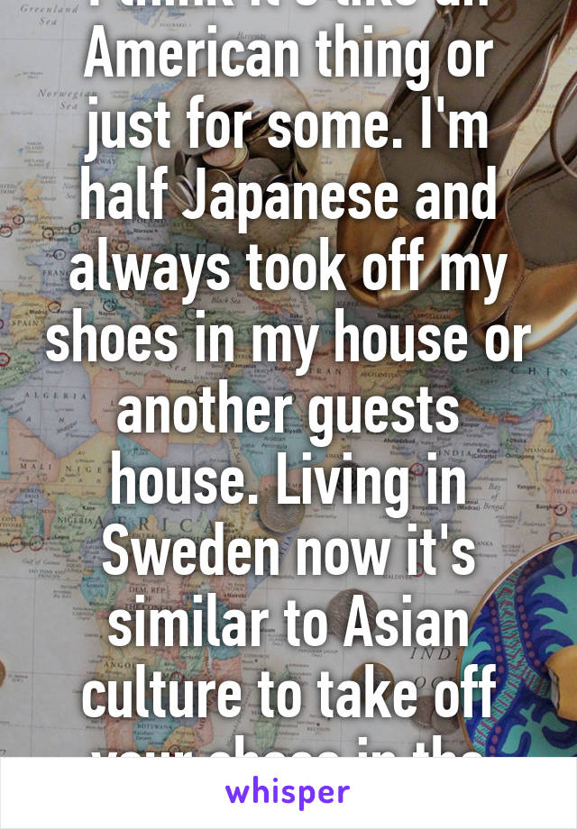 I think it's like an American thing or just for some. I'm half Japanese and always took off my shoes in my house or another guests house. Living in Sweden now it's similar to Asian culture to take off your shoes in the house.