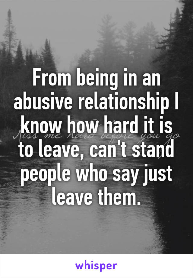 From being in an abusive relationship I know how hard it is to leave, can't stand people who say just leave them.