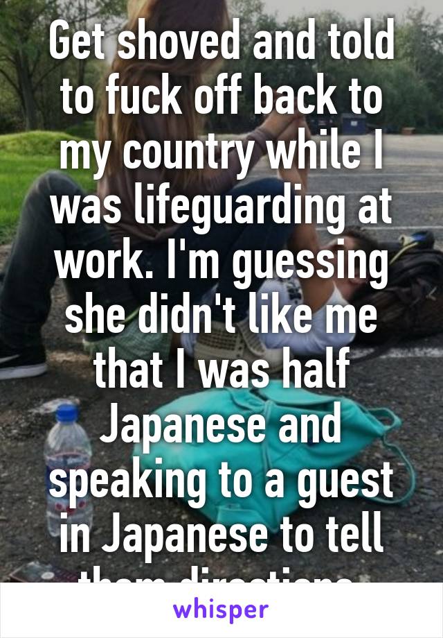 Get shoved and told to fuck off back to my country while I was lifeguarding at work. I'm guessing she didn't like me that I was half Japanese and speaking to a guest in Japanese to tell them directions.