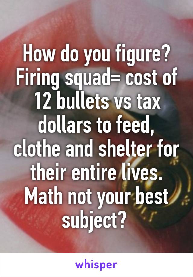 How do you figure? Firing squad= cost of 12 bullets vs tax dollars to feed, clothe and shelter for their entire lives. Math not your best subject? 