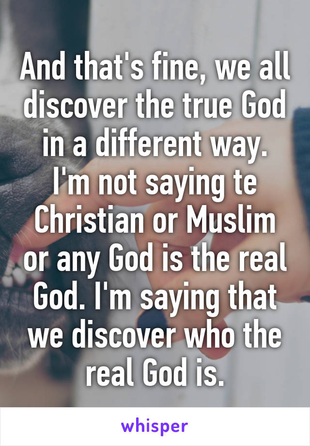 And that's fine, we all discover the true God in a different way. I'm not saying te Christian or Muslim or any God is the real God. I'm saying that we discover who the real God is.