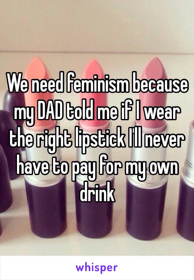 We need feminism because my DAD told me if I wear the right lipstick I'll never have to pay for my own drink 