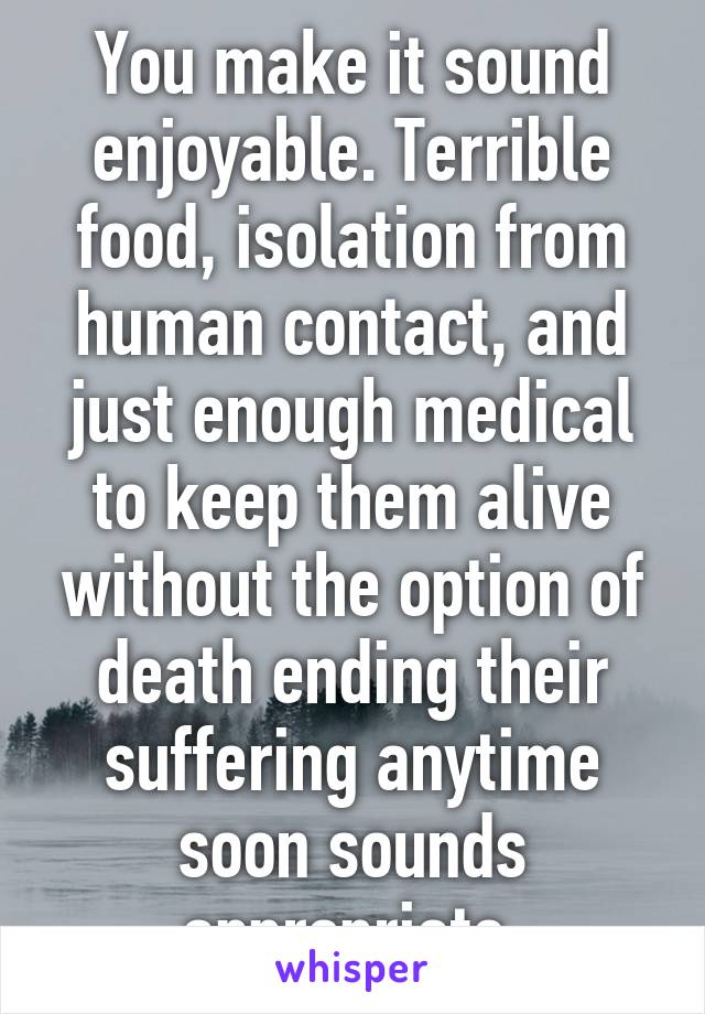 You make it sound enjoyable. Terrible food, isolation from human contact, and just enough medical to keep them alive without the option of death ending their suffering anytime soon sounds appropriate 