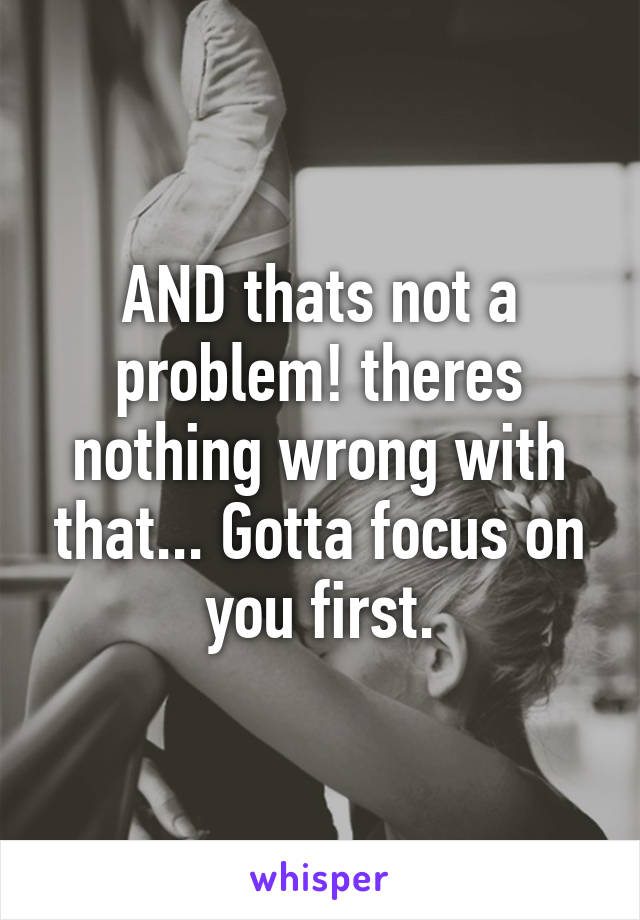 AND thats not a problem! theres nothing wrong with that... Gotta focus on you first.