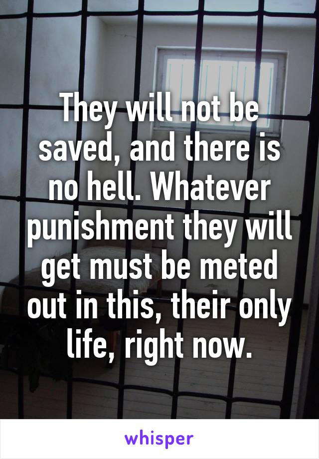 They will not be saved, and there is no hell. Whatever punishment they will get must be meted out in this, their only life, right now.