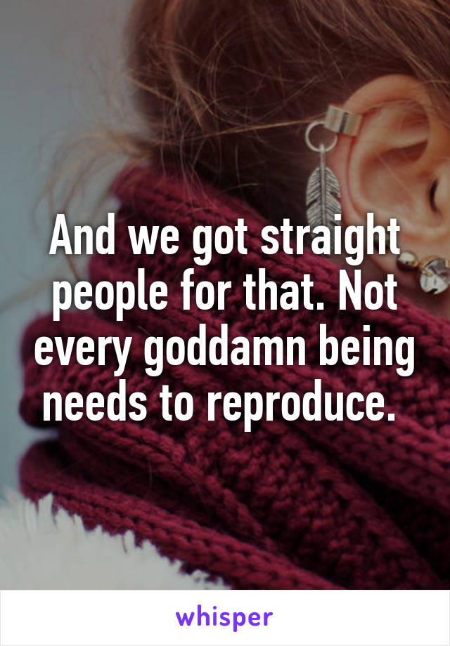 And we got straight people for that. Not every goddamn being needs to reproduce. 