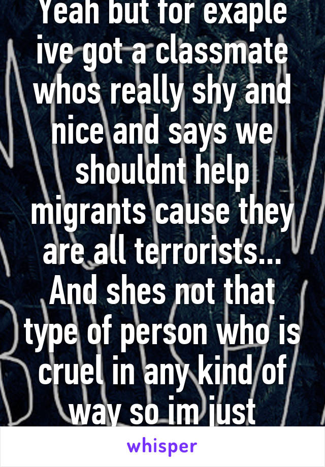 Yeah but for exaple ive got a classmate whos really shy and nice and says we shouldnt help migrants cause they are all terrorists... And shes not that type of person who is cruel in any kind of way so im just confused