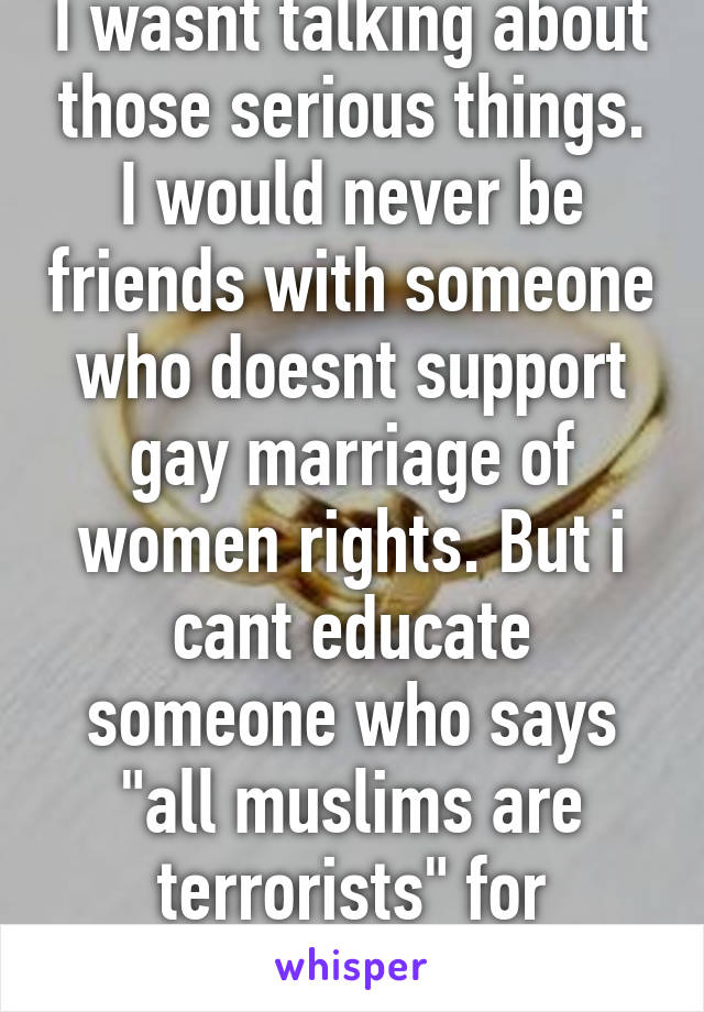 I wasnt talking about those serious things. I would never be friends with someone who doesnt support gay marriage of women rights. But i cant educate someone who says "all muslims are terrorists" for example. 